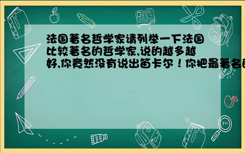 法国著名哲学家请列举一下法国比较著名的哲学家,说的越多越好,你竟然没有说出笛卡尔！你把最著名的给漏掉了！