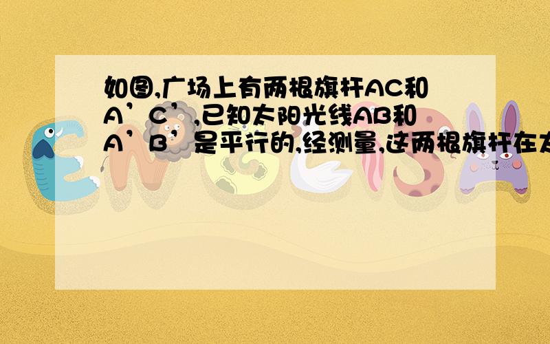 如图,广场上有两根旗杆AC和A’C’,已知太阳光线AB和A’B’是平行的,经测量,这两根旗杆在太阳光照射下的影子是一样的,那么这两根旗杆的高度相同麽?说出你的理由.如图所示,有一直角三角形