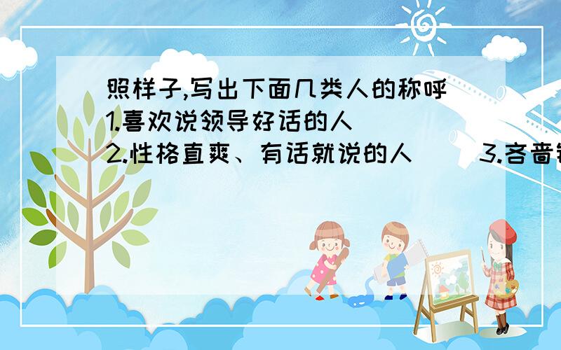 照样子,写出下面几类人的称呼1.喜欢说领导好话的人（ ）2.性格直爽、有话就说的人（ ）3.吝啬钱财、一毛不拔的人（ ）4.喜欢事后提出办法或意见的人（ ）