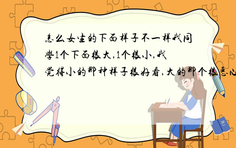 怎么女生的下面样子不一样我同学1个下面很大,1个很小,我觉得小的那种样子很好看,大的那个很恶心,为什么会有大有小