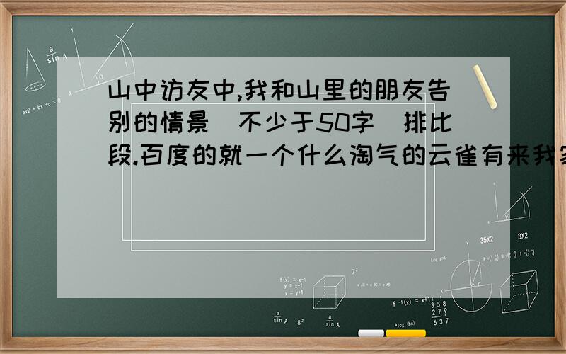 山中访友中,我和山里的朋友告别的情景（不少于50字）排比段.百度的就一个什么淘气的云雀有来我家歇歇什么的,按那个格式写,自己想的,