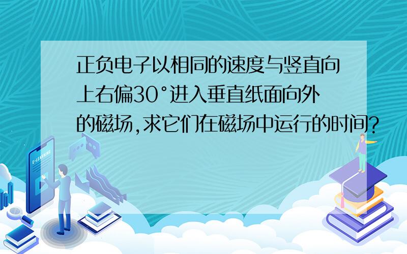 正负电子以相同的速度与竖直向上右偏30°进入垂直纸面向外的磁场,求它们在磁场中运行的时间?