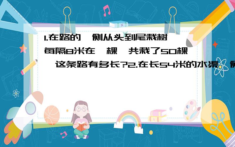 1.在路的一侧从头到尾栽树,每隔8米在一棵,共栽了50棵,这条路有多长?2.在长54米的水渠一侧在了一排杨树,起点和终点都栽了,一共栽了10棵,相邻两颗树之间的距离都相符,相邻两棵树之间的距离