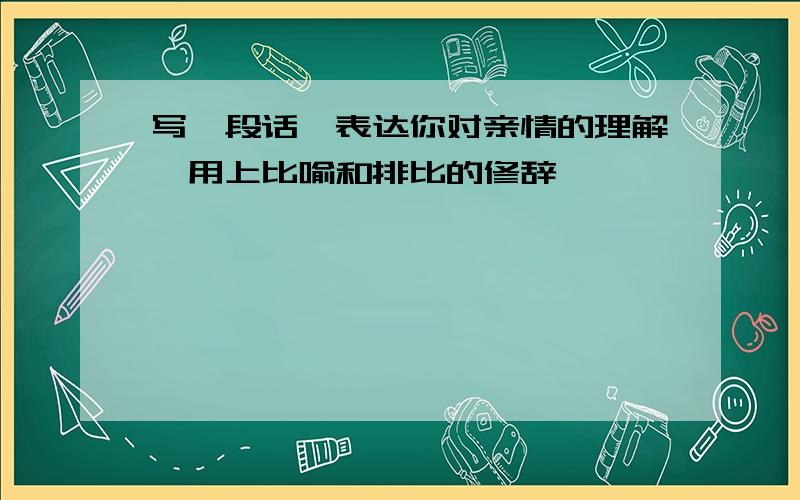 写一段话,表达你对亲情的理解,用上比喻和排比的修辞