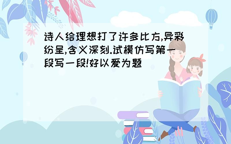 诗人给理想打了许多比方,异彩纷呈,含义深刻.试模仿写第一段写一段!好以爱为题