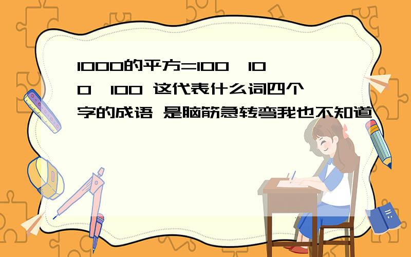 1000的平方=100×100×100 这代表什么词四个字的成语 是脑筋急转弯我也不知道