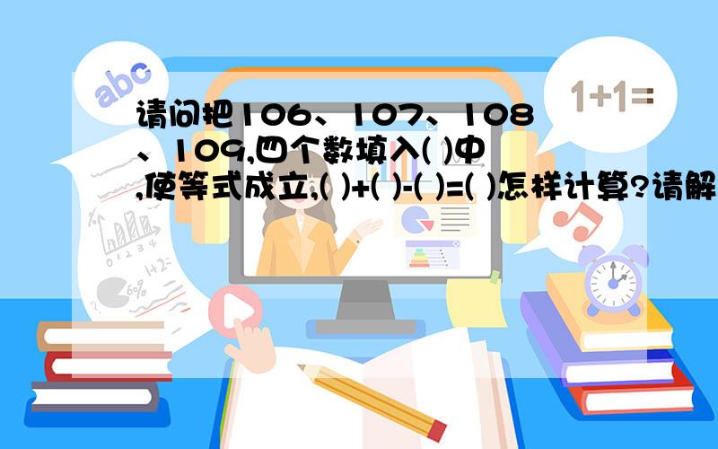 请问把106、107、108、109,四个数填入( )中,使等式成立,( )+( )-( )=( )怎样计算?请解答谢谢