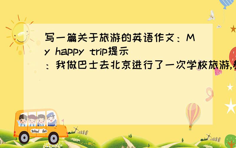 写一篇关于旅游的英语作文：My happy trip提示：我做巴士去北京进行了一次学校旅游,参观了很多地方,如颐和园（the Summer Palace）,万里长城等,还逛了王府井大街（Wangfujing Street）,并买了些纪念