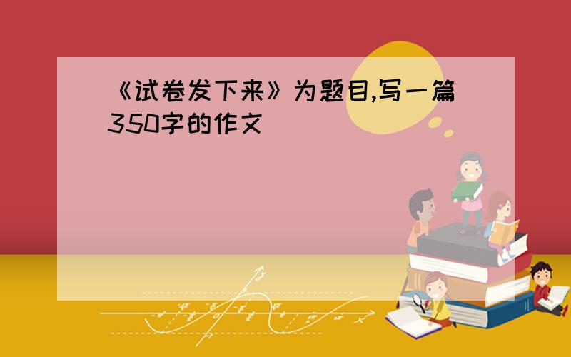 《试卷发下来》为题目,写一篇350字的作文