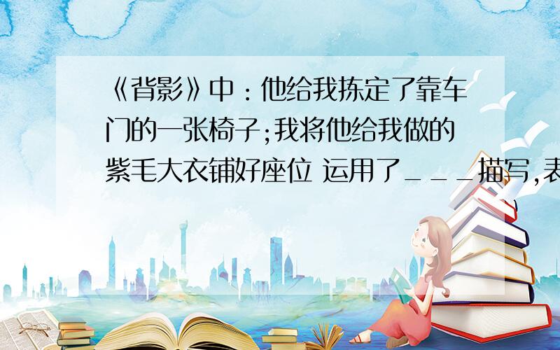 《背影》中：他给我拣定了靠车门的一张椅子;我将他给我做的紫毛大衣铺好座位 运用了___描写,表现父亲____