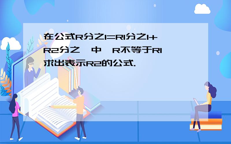 在公式R分之1=R1分之1+R2分之一中,R不等于R1,求出表示R2的公式.