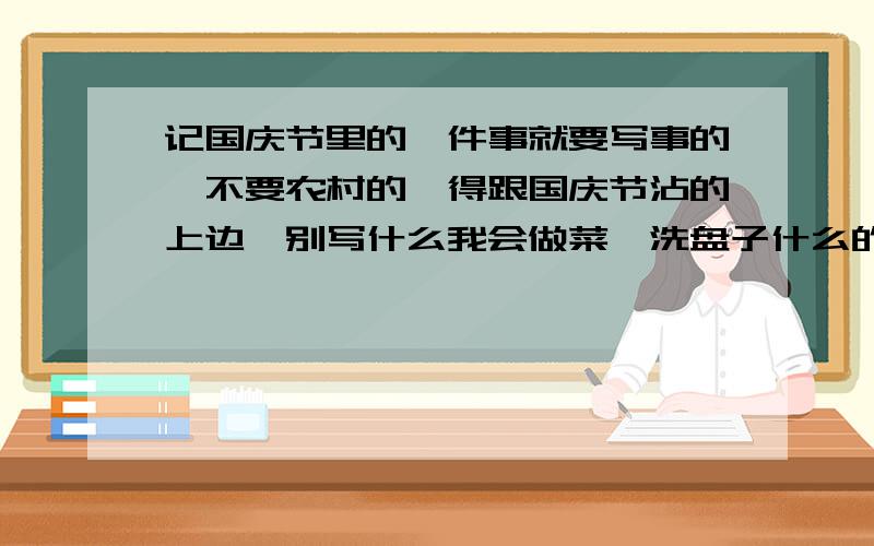 记国庆节里的一件事就要写事的,不要农村的,得跟国庆节沾的上边,别写什么我会做菜、洗盘子什么的.最好是看完阅兵式之后的感想,也就是我看了阅兵式这件事.