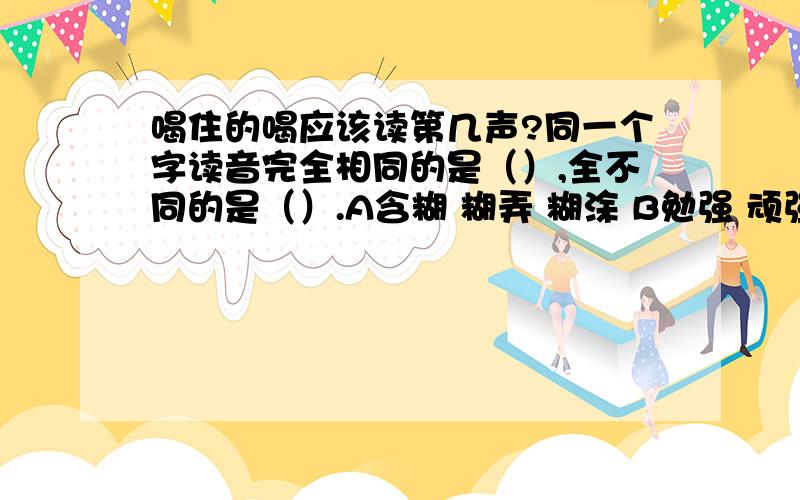 喝住的喝应该读第几声?同一个字读音完全相同的是（）,全不同的是（）.A含糊 糊弄 糊涂 B勉强 顽强 强词夺理C摩托 摩平 按摩 D吆喝 喝住 齐声喝彩