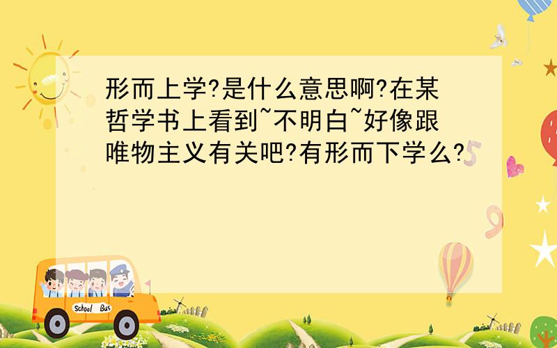 形而上学?是什么意思啊?在某哲学书上看到~不明白~好像跟唯物主义有关吧?有形而下学么?