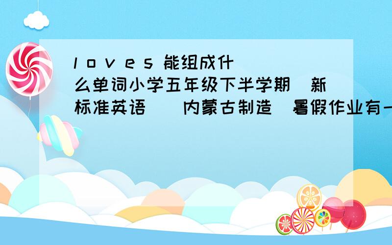 l o v e s 能组成什么单词小学五年级下半学期（新标准英语）（内蒙古制造）暑假作业有一道题：L/O/V/E/S能组成什么单词?对不起，打错了，应该是L/O/V/E/S