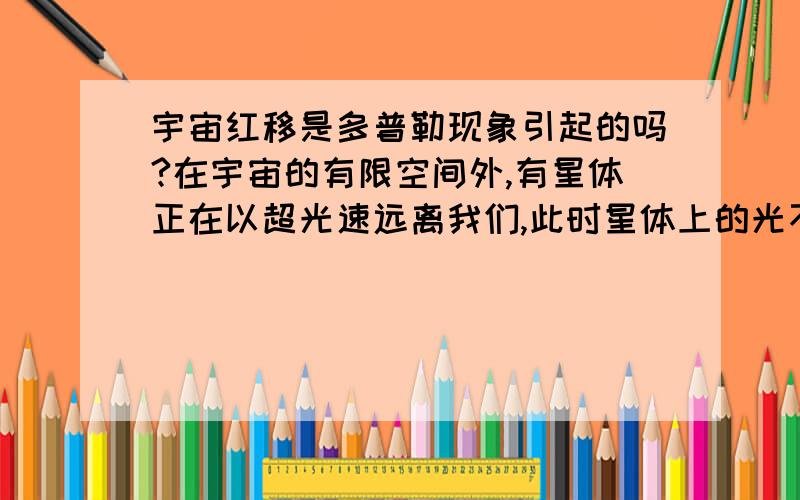 宇宙红移是多普勒现象引起的吗?在宇宙的有限空间外,有星体正在以超光速远离我们,此时星体上的光不会到达我们地球,而处在宇宙边缘的星体假设它们的光能射到地球（实际上是不可能的,