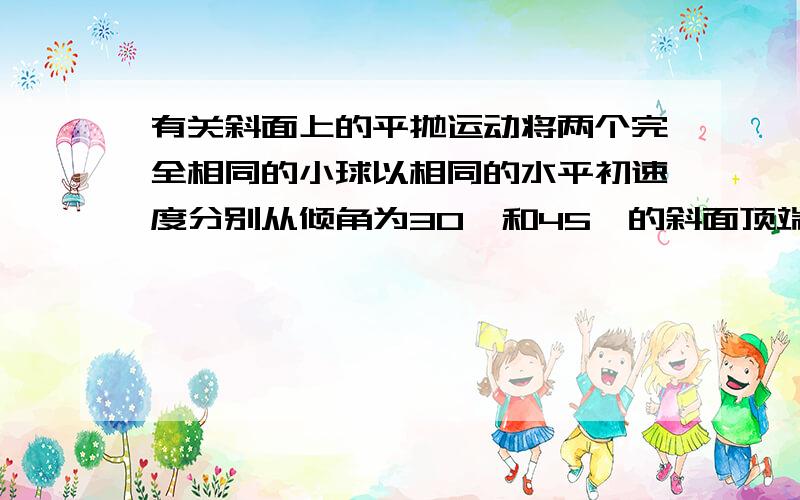 有关斜面上的平抛运动将两个完全相同的小球以相同的水平初速度分别从倾角为30°和45°的斜面顶端抛出,两斜面足够长,小球均落在斜面上.问小球从抛出到第一次落到斜面上的过程中,两小球