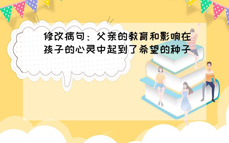 修改病句：父亲的教育和影响在孩子的心灵中起到了希望的种子