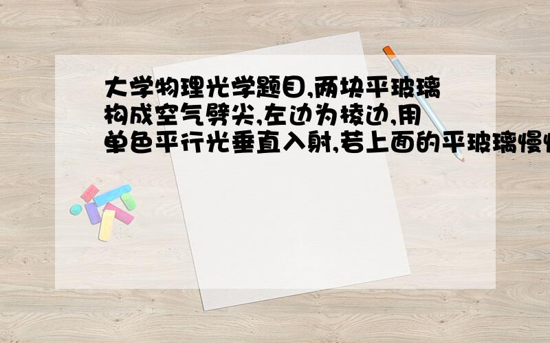 大学物理光学题目,两块平玻璃构成空气劈尖,左边为棱边,用单色平行光垂直入射,若上面的平玻璃慢慢地向上平移,则干涉条纹.1.为什么向棱边平移.条纹间距不变?2.向右平移为什么远离棱边.间