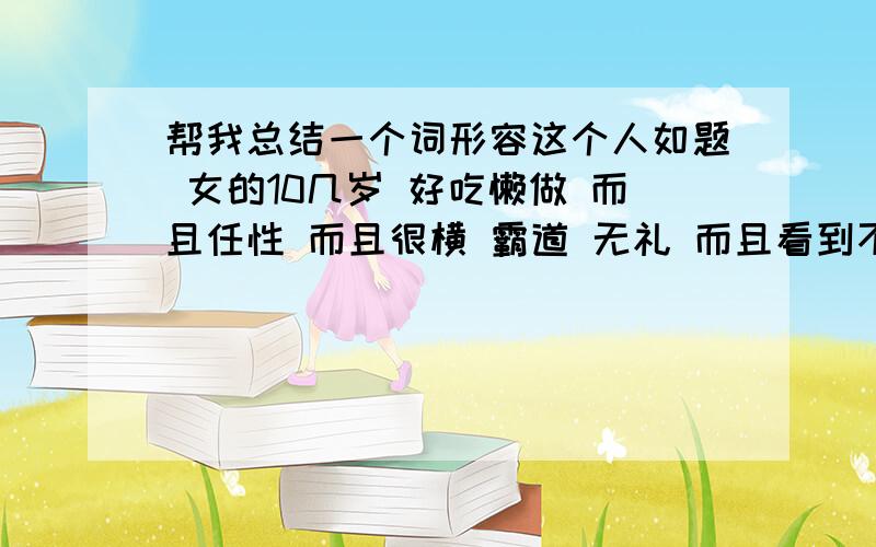 帮我总结一个词形容这个人如题 女的10几岁 好吃懒做 而且任性 而且很横 霸道 无礼 而且看到不爽的还要向人吐痰 这样肮脏的人用什么词来形容 是特别的讨厌 真的不可理喻的人