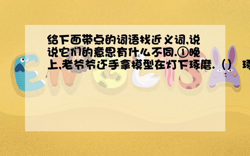 给下面带点的词语找近义词,说说它们的意思有什么不同.①晚上,老爷爷还手拿模型在灯下琢磨.（） 琢磨加点②工人们在昏暗的石房子里,琢磨着一块块大理石.（） 琢磨加点③自从小玲摔伤