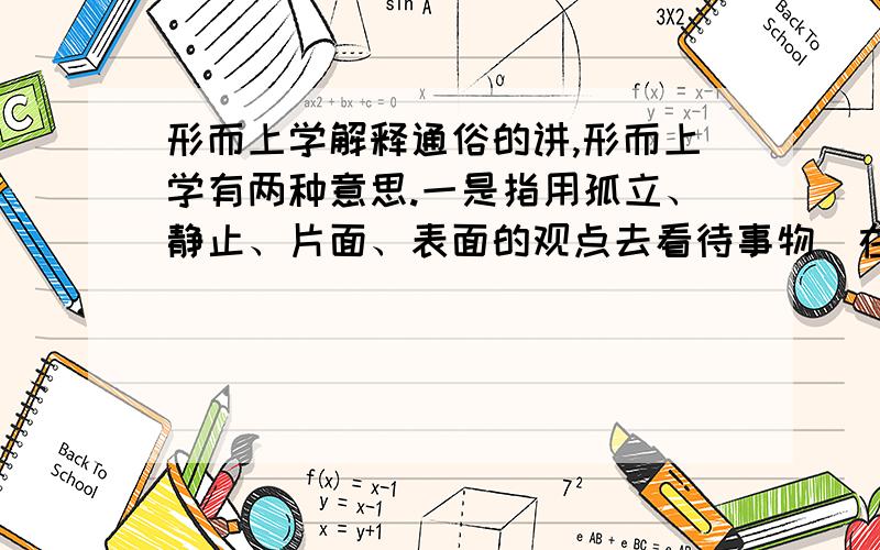 形而上学解释通俗的讲,形而上学有两种意思.一是指用孤立、静止、片面、表面的观点去看待事物（在马克思主义哲学中,这一含义的形而上学与辩证法相对立）.二是指研究单凭直觉（超经验