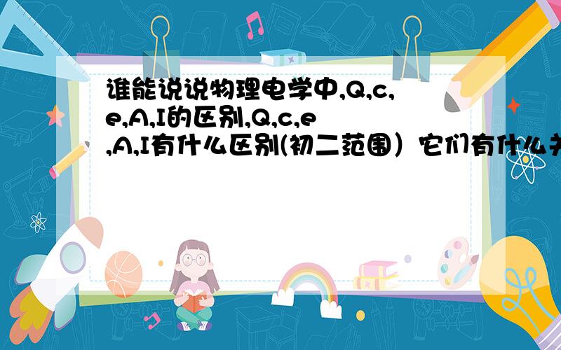 谁能说说物理电学中,Q,c,e,A,I的区别,Q,c,e,A,I有什么区别(初二范围）它们有什么关系