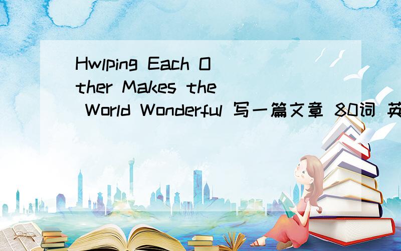 Hwlping Each Other Makes the World Wonderful 写一篇文章 80词 英语