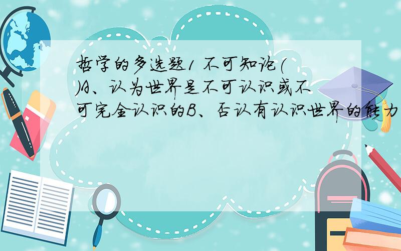 哲学的多选题1 不可知论( )A、认为世界是不可认识或不可完全认识的B、否认有认识世界的能力 C、回避世界就其本原是物质还是精神的问题 D、怀疑人类科学知识的客观性 E、怀疑人类科学知