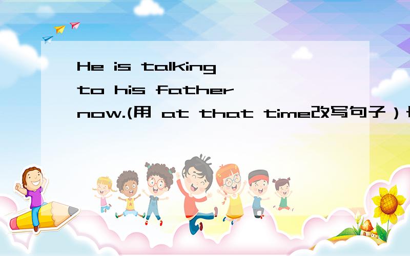 He is talking to his father now.(用 at that time改写句子）长江练习本八年级英语 P56页题目 第四大题都不会