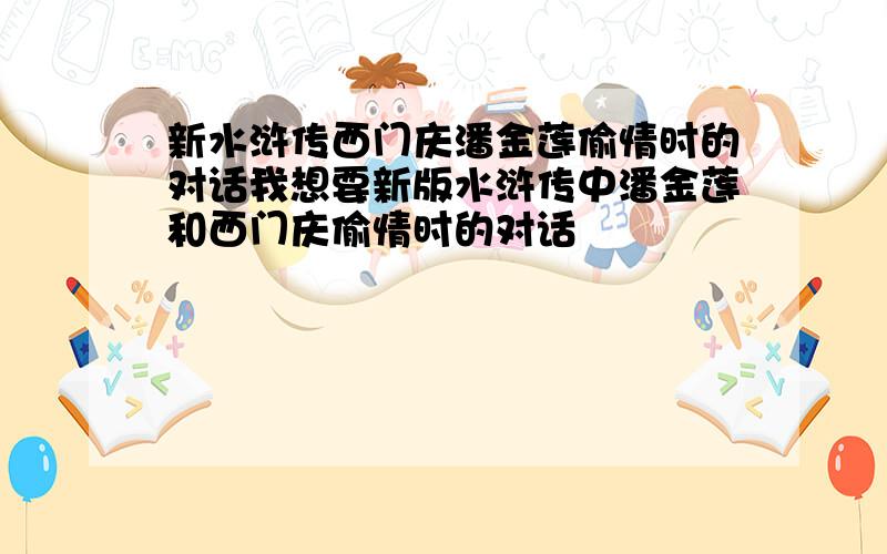 新水浒传西门庆潘金莲偷情时的对话我想要新版水浒传中潘金莲和西门庆偷情时的对话