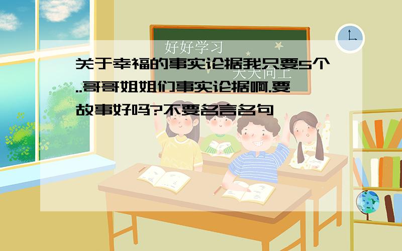 关于幸福的事实论据我只要5个..哥哥姐姐们事实论据啊.要故事好吗?不要名言名句