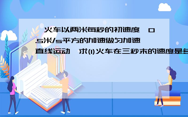 一火车以两米每秒的初速度,0.5米/s平方的加速做匀加速直线运动,求(1)火车在三秒末的速度是多少?(2)...一火车以两米每秒的初速度,0.5米/s平方的加速做匀加速直线运动,求(1)火车在三秒末的速