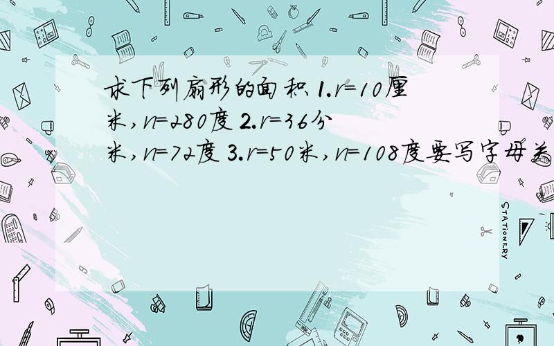 求下列扇形的面积⒈r=10厘米,n=280度⒉r=36分米,n=72度⒊r=50米,n=108度要写字母关系式,要写算式