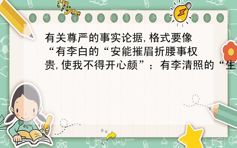 有关尊严的事实论据,格式要像“有李白的“安能摧眉折腰事权贵,使我不得开心颜”；有李清照的“生当作人杰,死亦为鬼雄”；有于谦的