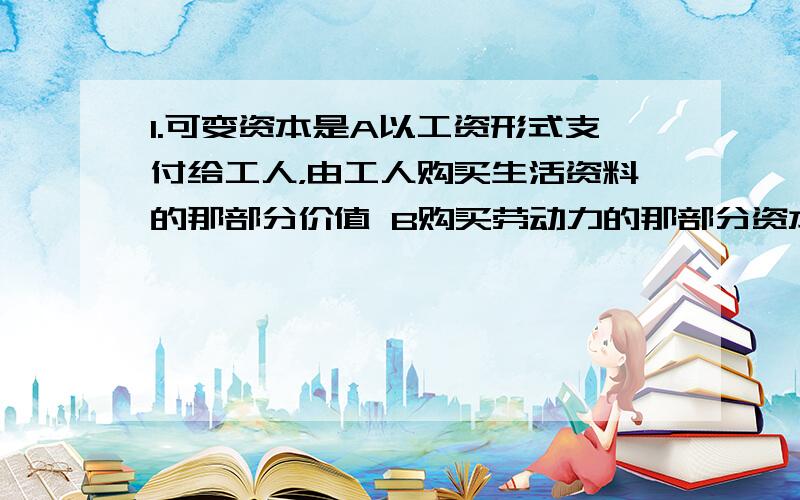 1.可变资本是A以工资形式支付给工人，由工人购买生活资料的那部分价值 B购买劳动力的那部分资本 C在生产过程中发生价值增殖的资本 D用于购买生产资料价值中属于支付原材料价值的那部