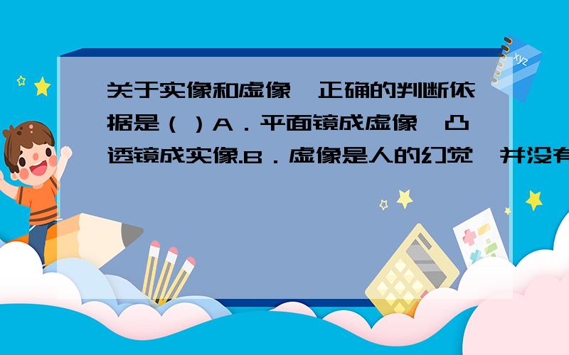 关于实像和虚像,正确的判断依据是（）A．平面镜成虚像,凸透镜成实像.B．虚像是人的幻觉,并没有光线进入眼睛.C．实像能显示在光屏上,虚像不能.D．光的折射形成实像,折射形成虚像.