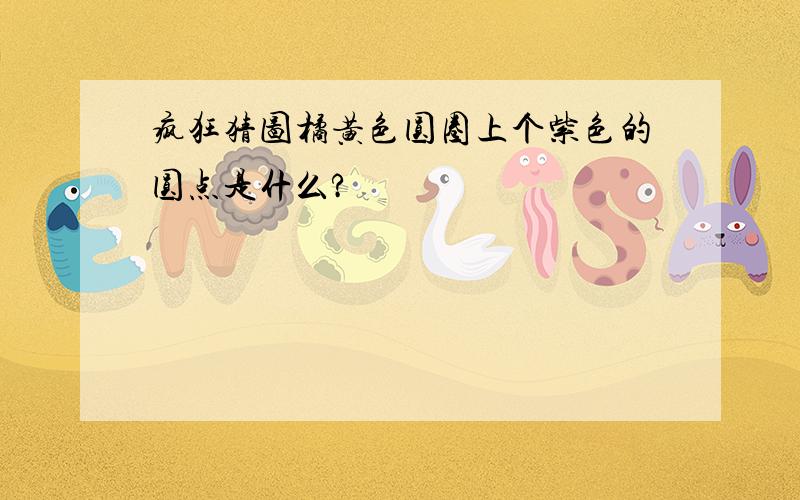 疯狂猜图橘黄色圆圈上个紫色的圆点是什么?