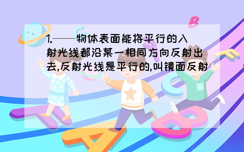 1.——物体表面能将平行的入射光线都沿某一相同方向反射出去,反射光线是平行的,叫镜面反射___物体表面将平行入射的光向___反射,叫漫反射无论镜面反射还是漫反射都遵循___2在一个脸盆的