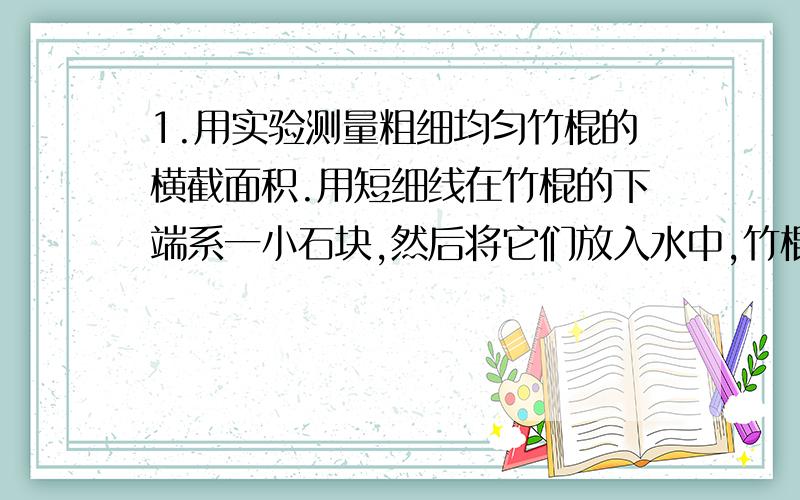 1.用实验测量粗细均匀竹棍的横截面积.用短细线在竹棍的下端系一小石块,然后将它们放入水中,竹棍竹棍竖直立在水中,水面距竹棍上端16.8厘米；再将系石块的竹棍放到煤油中,竹棍竖直立在