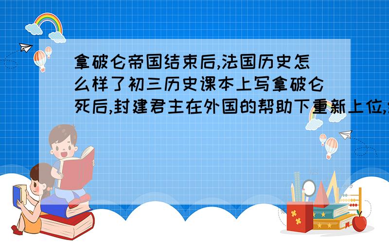 拿破仑帝国结束后,法国历史怎么样了初三历史课本上写拿破仑死后,封建君主在外国的帮助下重新上位,统治法国什么的,反正就是那么个意思.法国大革命是资产阶级革命,拿破仑也是代表资产