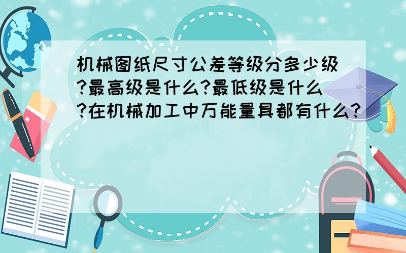 机械图纸尺寸公差等级分多少级?最高级是什么?最低级是什么?在机械加工中万能量具都有什么?