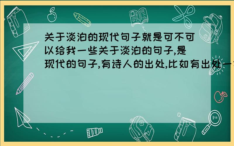 关于淡泊的现代句子就是可不可以给我一些关于淡泊的句子,是现代的句子,有诗人的出处,比如有出处一本书,一部电影,一首歌都可以.但一定要是关于淡泊的.我语文课上课演讲用.