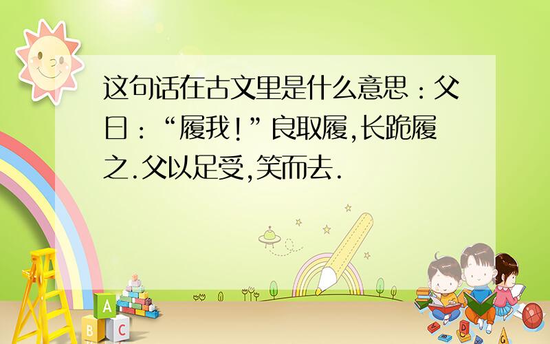 这句话在古文里是什么意思：父曰：“履我!”良取履,长跪履之.父以足受,笑而去.