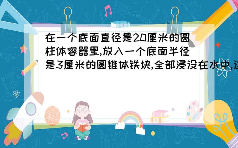 在一个底面直径是20厘米的圆柱体容器里,放入一个底面半径是3厘米的圆锥体铁块,全部浸没在水中,这时水补充：面上升0.3厘米,圆锥形铁块的高是多少厘米?（列方程解答》