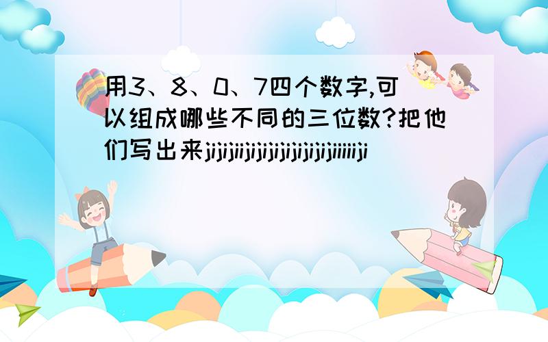 用3、8、0、7四个数字,可以组成哪些不同的三位数?把他们写出来jijijiijijijijijijijijiiiiiji