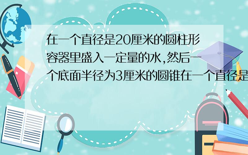 在一个直径是20厘米的圆柱形容器里盛入一定量的水,然后一个底面半径为3厘米的圆锥在一个直径是20厘米的圆柱形容器里盛入一定量的水，然后一个底面半径为3厘米的圆锥形铁块，是它部浸