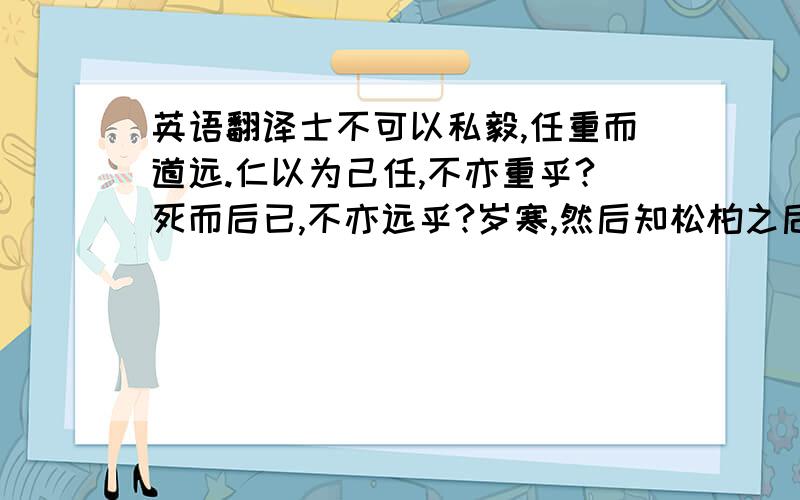 英语翻译士不可以私毅,任重而道远.仁以为己任,不亦重乎?死而后已,不亦远乎?岁寒,然后知松柏之后凋也.子贡问曰：有一言而可以终身行之者乎?子曰：其恕乎!己所不欲,勿施于人.