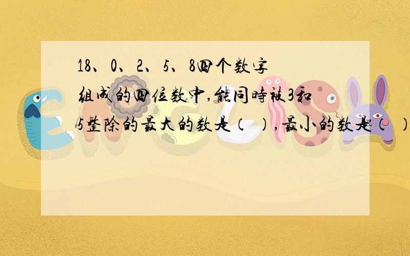 18、0、2、5、8四个数字组成的四位数中,能同时被3和5整除的最大的数是（ ）,最小的数是（ ）.