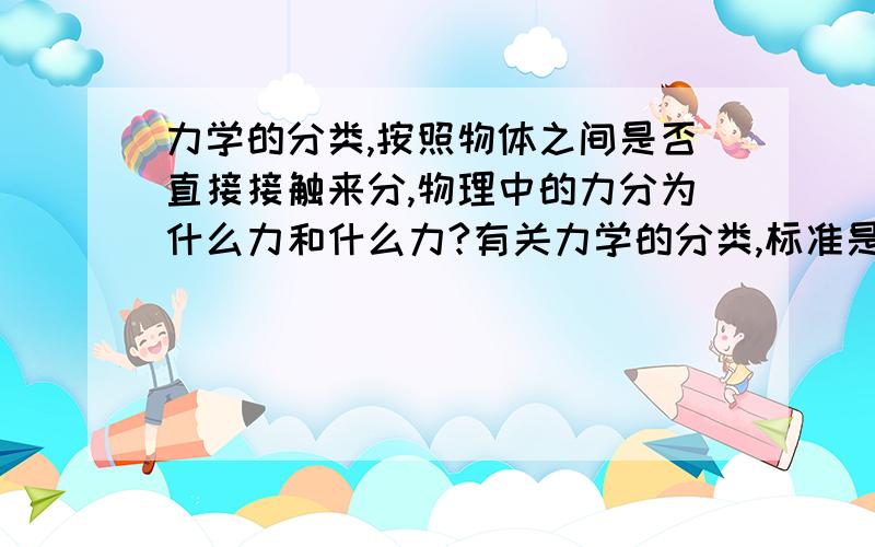 力学的分类,按照物体之间是否直接接触来分,物理中的力分为什么力和什么力?有关力学的分类,标准是按照物体之间是否发生了直接接触来分（必须通过直接接触才发生的力,和不需要直接接